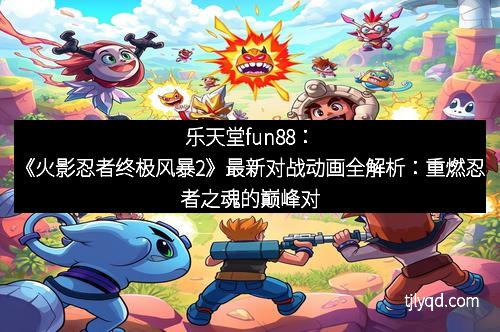 乐天堂fun88：《火影忍者终极风暴2》最新对战动画全解析：重燃忍者之魂的巅峰对决